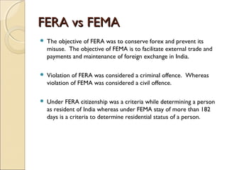 FERA vs FEMA
   The objective of FERA was to conserve forex and prevent its
    misuse. The objective of FEMA is to facilitate external trade and
    payments and maintenance of foreign exchange in India.

   Violation of FERA was considered a criminal offence. Whereas
    violation of FEMA was considered a civil offence.

   Under FERA citizenship was a criteria while determining a person
    as resident of India whereas under FEMA stay of more than 182
    days is a criteria to determine residential status of a person.
 
