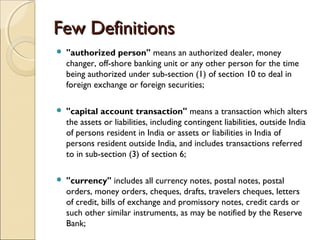 Few Definitions
   "authorized person" means an authorized dealer, money
    changer, off-shore banking unit or any other person for the time
    being authorized under sub-section (1) of section 10 to deal in
    foreign exchange or foreign securities;

   "capital account transaction" means a transaction which alters
    the assets or liabilities, including contingent liabilities, outside India
    of persons resident in India or assets or liabilities in India of
    persons resident outside India, and includes transactions referred
    to in sub-section (3) of section 6;

   "currency" includes all currency notes, postal notes, postal
    orders, money orders, cheques, drafts, travelers cheques, letters
    of credit, bills of exchange and promissory notes, credit cards or
    such other similar instruments, as may be notified by the Reserve
    Bank;
 