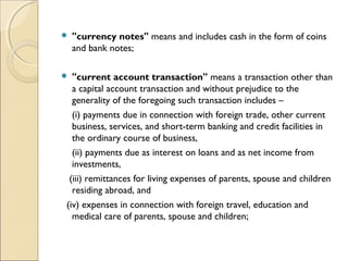   "currency notes" means and includes cash in the form of coins
    and bank notes;

   "current account transaction" means a transaction other than
    a capital account transaction and without prejudice to the
    generality of the foregoing such transaction includes –  
    (i) payments due in connection with foreign trade, other current
    business, services, and short-term banking and credit facilities in
    the ordinary course of business,  
    (ii) payments due as interest on loans and as net income from
    investments,    
   (iii) remittances for living expenses of parents, spouse and children
    residing abroad, and    
  (iv) expenses in connection with foreign travel, education and
    medical care of parents, spouse and children;
 