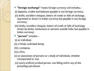    "foreign exchange" means foreign currency and includes,-  
 (i) deposits, credits and balances payable in any foreign currency,  
 (ii) drafts, travellers cheques, letters of credit or bills of exchange,
    expressed or drawn in Indian currency but payable in any foreign
    currency,
 (iii) drafts, travellers cheques, letters of credit or bills of exchange
    drawn by banks, institutions or persons outside India, but payable in
    Indian currency;
 "person" includes –      

 (i) an individual,      
(ii) a Hindu undivided family,      
(iii) a company,      
(iv) a firm,      
(v) an association of persons or a body of individuals, whether
    incorporated or not,      
 (vi) every artificial juridical person, not falling within any of the
    preceding sub-clauses
 