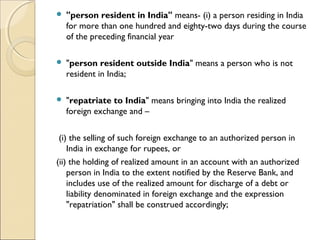    "person resident in India" means- (i) a person residing in India
    for more than one hundred and eighty-two days during the course
    of the preceding financial year

   "person resident outside India" means a person who is not
    resident in India;

   "repatriate to India" means bringing into India the realized
    foreign exchange and –    
 
 (i) the selling of such foreign exchange to an authorized person in
    India in exchange for rupees, or      
(ii) the holding of realized amount in an account with an authorized
    person in India to the extent notified by the Reserve Bank, and
    includes use of the realized amount for discharge of a debt or
    liability denominated in foreign exchange and the expression
    "repatriation" shall be construed accordingly;
 