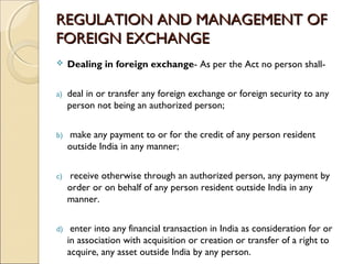REGULATION AND MANAGEMENT OF
FOREIGN EXCHANGE
    Dealing in foreign exchange- As per the Act no person shall-


a)   deal in or transfer any foreign exchange or foreign security to any
     person not being an authorized person;    


b)    make any payment to or for the credit of any person resident
     outside India in any manner;    


c)    receive otherwise through an authorized person, any payment by
     order or on behalf of any person resident outside India in any
     manner.


d)    enter into any financial transaction in India as consideration for or
     in association with acquisition or creation or transfer of a right to
     acquire, any asset outside India by any person.
 