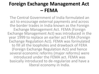 Foreign Exchange Management Act
– FEMA
The Central Government of India formulated an
act to encourage external payments and across
the border trades in India known as the Foreign
Exchange Management Act. FEMA (Foreign
Exchange Management Act) was introduced in the
year 1999 to replace an earlier act FERA (Foreign
Exchange Regulation Act). FEMA was formulated
to fill all the loopholes and drawback of FERA
(Foreign Exchange Regulation Act) and hence
several economic reforms (major reforms) were
introduced under the FEMA act. FEMA was
basically introduced to de-regularize and have a
liberal economy in India.
 