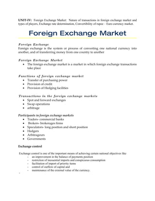 UNIT-IV: Foreign Exchange Market: Nature of transactions in foreign exchange market and
types of players, Exchange rate determination, Convertibility of rupee – Euro currency market.


        Foreign Exchange Market
Foreign Exchange
Foreign exchange is the system or process of converting one national currency into
another, and of transferring money from one country to another

Foreign Exchange Market
  • The foreign exchange market is a market in which foreign exchange transactions
     take place

Functions of foreign exchange market
  • Transfer of purchasing power
  • Provision of credit
  • Provision of Hedging facilities

Transactions in the foreign exchange markets
  • Spot and forward exchanges
  • Swap operations
  • arbitrage

Participants in foreign exchange markets
   • Traders- commercial banks
   • Brokers- brokerages firms
   • Speculators- long position and short position
   • Hedgers
   • Arbitrageurs
   • Governments

Exchange control

Exchange control is one of the important means of achieving certain national objectives like
      - an improvement in the balance of payments position
      - restriction of inessential imports and conspicuous consumption
      - facilitation of import of priority items
      - control of outflow of capital and
      - maintenance of the external value of the currency.
‘
 