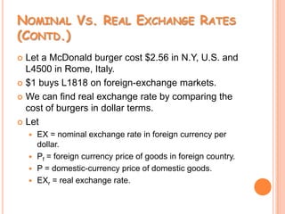 Nominal Vs. Real Exchange Rates (Contd.)Let a McDonald burger cost $2.56 in N.Y, U.S. and L4500 in Rome, Italy.$1 buys L1818 on foreign-exchange markets.We can find real exchange rate by comparing the cost of burgers in dollar terms.LetEX = nominal exchange rate in foreign currency per dollar.Pf = foreign currency price of goods in foreign country.P = domestic-currency price of domestic goods.EXr = real exchange rate.
