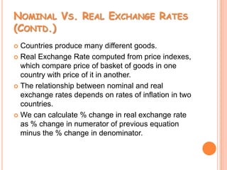 Nominal Vs. Real Exchange Rates (Contd.)Countries produce many different goods.Real Exchange Rate computed from price indexes, which compare price of basket of goods in one country with price of it in another.The relationship between nominal and real exchange rates depends on rates of inflation in two countries.We can calculate % change in real exchange rate as % change in numerator of previous equation minus the % change in denominator.