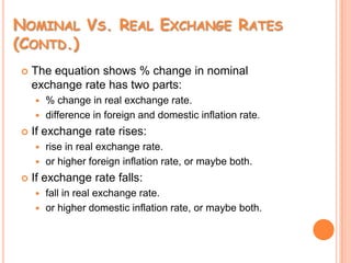 Nominal Vs. Real Exchange Rates (Contd.)The equation shows % change in nominal exchange rate has two parts:% change in real exchange rate.difference in foreign and domestic inflation rate.If exchange rate rises:rise in real exchange rate.or higher foreign inflation rate, or maybe both.If exchange rate falls:fall in real exchange rate.or higher domestic inflation rate, or maybe both.