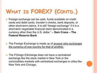 What is FOREX? (Contd.)Foreign exchange can be cash, funds available on credit cards and debit cards, traveler’s checks, bank deposits, or other short-term claims. It is still “foreign exchange” if it is a short-term negotiable financial claim denominated in a currency other than the U.S. dollar.” – Sam Cross – The Federal Reserve BankThe Foreign Exchange is made up of anyone who exchanges the currency of one country for that of another.The FOriegnEXchange does not have a centralized exchange like the stock market in New York or the commodities markets with centralized exchanges in cities like New York and Chicago.