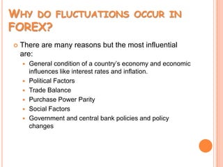 Why do fluctuations occur in FOREX?There are many reasons but the most influential are:General condition of a country’s economy and economic influences like interest rates and inflation.Political FactorsTrade BalancePurchase Power Parity Social FactorsGovernment and central bank policies and policy changes