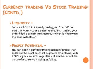Currency trading Vs Stock Trading: (Contd.)Liquidity –Because FOREX is literally the biggest "market" on earth, whether you are entering or exiting, getting your order filled is almost instantaneous which is not always the case with stocks. Profit Potential – You can open a currency trading account for less than $500 but the profit potential is greater than stocks, with FOREX you can profit regardless of whether or not the value of a currency is rising or falling. 