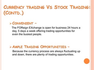 Currency trading Vs Stock Trading: (Contd.)Convenient –The FOReignEXchange is open for business 24 hours a day, 5 days a week offering trading opportunities for even the busiest people. Ample Trading Opportunities –     Because the currency process are always fluctuating up and down, there are plenty of trading opportunities. 