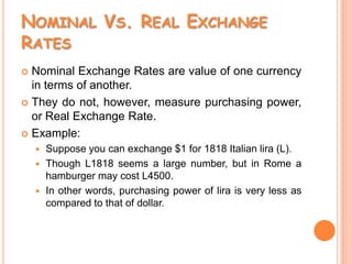 Nominal Vs. Real Exchange RatesNominal Exchange Rates are value of one currency in terms of another.They do not, however, measure purchasing power, or Real Exchange Rate.Example: Suppose you can exchange $1 for 1818 Italian lira (L).Though L1818 seems a large number, but in Rome a hamburger may cost L4500.In other words, purchasing power of lira is very less as compared to that of dollar.