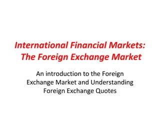 International Financial Markets:
  The Foreign Exchange Market
     An introduction to the Foreign
  Exchange Market and Understanding
       Foreign Exchange Quotes
 