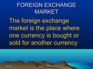 FOREIGN EXCHANGE
                MARKET
    The foreign exchange
    market is the place where
    one currency is bought or
    sold for another currency


12/15/12        lecture - 1, IFM III unit   1
 
