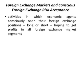 Foreign Exchange Markets and Conscious
Foreign Exchange Risk Acceptance
• activities in which economic agents
consciously open their foreign exchange
positions – long or short – hoping to get
profits in all foreign exchange market
segments
 