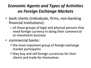 Economic Agents and Types of Activities
on Foreign Exchange Markets
• bank clients (individuals, firms, non-banking
financial institutions):
– all those groups of legal and physical persons that
need foreign currency in doing their commercial
or investment business
• commercial banks:
the most important group of foreign exchange
market participants
they buy and sell foreign currencies for their
clients and trade for themselves
 