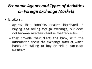 • brokers:
– agents that connects dealers interested in
buying and selling foreign exchange, but does
not become an active client in the transaction
– they provide their client, the bank, with the
information about the exchange rates at which
banks are willing to buy or sell a particular
currency
Economic Agents and Types of Activities
on Foreign Exchange Markets
 