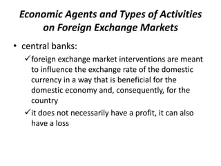 • central banks:
foreign exchange market interventions are meant
to influence the exchange rate of the domestic
currency in a way that is beneficial for the
domestic economy and, consequently, for the
country
it does not necessarily have a profit, it can also
have a loss
Economic Agents and Types of Activities
on Foreign Exchange Markets
 