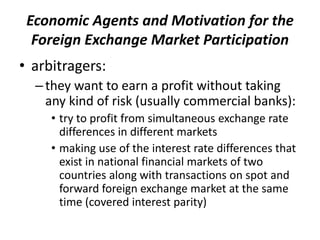 Economic Agents and Motivation for the
Foreign Exchange Market Participation
• arbitragers:
–they want to earn a profit without taking
any kind of risk (usually commercial banks):
• try to profit from simultaneous exchange rate
differences in different markets
• making use of the interest rate differences that
exist in national financial markets of two
countries along with transactions on spot and
forward foreign exchange market at the same
time (covered interest parity)
 