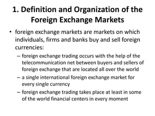 1. Definition and Organization of the
Foreign Exchange Markets
• foreign exchange markets are markets on which
individuals, firms and banks buy and sell foreign
currencies:
– foreign exchange trading occurs with the help of the
telecommunication net between buyers and sellers of
foreign exchange that are located all over the world
– a single international foreign exchange market for
every single currency
– foreign exchange trading takes place at least in some
of the world financial centers in every moment
 