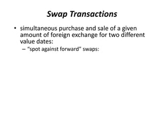 Swap Transactions
• simultaneous purchase and sale of a given
amount of foreign exchange for two different
value dates:
– “spot against forward” swaps:
 
