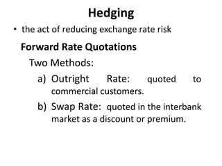Hedging
• the act of reducing exchange rate risk
Forward Rate Quotations
Two Methods:
a) Outright Rate: quoted to
commercial customers.
b) Swap Rate: quoted in the interbank
market as a discount or premium.
 