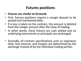 Futures positions
• Futures are similar to forwards
• First, futures positions require a margin deposit to be
posted and maintained daily.
• If a loss is taken on the contract, the amount is debited
from the margin account after the close of trading.
• In other words, these futures are cash settled and no
underlying instruments or principals are exchanged.
• Secondly, all contract specifications such as expiration
time, face amount, and margins are determined by the
exchange instead of by the individual trading parties.
 