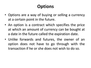 Options
• Options are a way of buying or selling a currency
at a certain point in the future.
• An option is a contract which specifies the price
at which an amount of currency can be bought at
a date in the future called the expiration date.
• Unlike forwards and futures, the owner of an
option does not have to go through with the
transaction if he or she does not wish to do so.
 