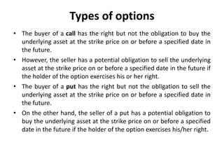 Types of options
• The buyer of a call has the right but not the obligation to buy the
underlying asset at the strike price on or before a specified date in
the future.
• However, the seller has a potential obligation to sell the underlying
asset at the strike price on or before a specified date in the future if
the holder of the option exercises his or her right.
• The buyer of a put has the right but not the obligation to sell the
underlying asset at the strike price on or before a specified date in
the future.
• On the other hand, the seller of a put has a potential obligation to
buy the underlying asset at the strike price on or before a specified
date in the future if the holder of the option exercises his/her right.
 