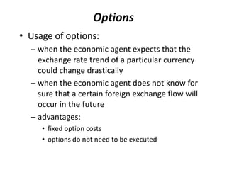 • Usage of options:
– when the economic agent expects that the
exchange rate trend of a particular currency
could change drastically
– when the economic agent does not know for
sure that a certain foreign exchange flow will
occur in the future
– advantages:
• fixed option costs
• options do not need to be executed
Options
 