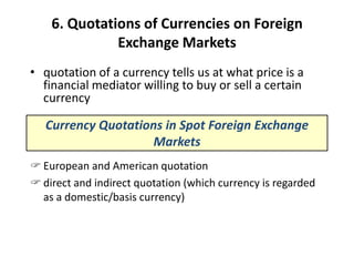 6. Quotations of Currencies on Foreign
Exchange Markets
• quotation of a currency tells us at what price is a
financial mediator willing to buy or sell a certain
currency
Currency Quotations in Spot Foreign Exchange
Markets
 European and American quotation
 direct and indirect quotation (which currency is regarded
as a domestic/basis currency)
 