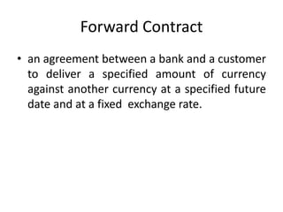 Forward Contract
• an agreement between a bank and a customer
to deliver a specified amount of currency
against another currency at a specified future
date and at a fixed exchange rate.
 