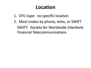 Location
1. OTC-type: no specific location
2. Most trades by phone, telex, or SWIFT
SWIFT: Society for Worldwide Interbank
Financial Telecommunications
 