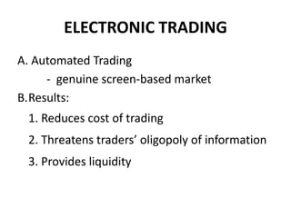 ELECTRONIC TRADING
A. Automated Trading
- genuine screen-based market
B.Results:
1. Reduces cost of trading
2. Threatens traders’ oligopoly of information
3. Provides liquidity
 