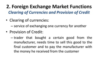 2. Foreign Exchange Market Functions
Clearing of Currencies and Provision of Credit
• Clearing of currencies:
– service of exchanging one currency for another
• Provision of Credit:
– trader that bought a certain good from the
manufacturer, needs time to sell this good to the
final customer and to pay the manufacturer with
the money he received from the customer
 