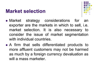 Market selection




Market strategy considerations for an
exporter are the markets in which to sell, i.e.
market selection. It is also necessary to
consider the issue of market segmentation
with individual countries.
A firm that sells differentiated products to
more affluent customers may not be harmed
as much by a foreign currency devaluation as
will a mass marketer.

 