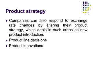 Product strategy





Companies can also respond to exchange
rate changes by altering their product
strategy, which deals in such areas as new
product introduction.
Product line decisions
Product innovations

 