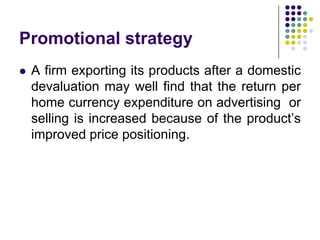 Promotional strategy


A firm exporting its products after a domestic
devaluation may well find that the return per
home currency expenditure on advertising or
selling is increased because of the product’s
improved price positioning.

 