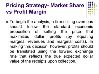 Pricing Strategy- Market Share
vs Profit Margin


To begin the analysis, a firm selling overseas
should follow the standard economic
proposition of setting the price that
maximizes dollar profits (by equating
marginal revenues and marginal costs). In
making this decision, however, profits should
be translated using the forward exchange
rate that reflects the true expected dollar
value of the receipts upon collection.

 