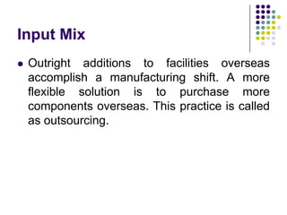 Input Mix


Outright additions to facilities overseas
accomplish a manufacturing shift. A more
flexible solution is to purchase more
components overseas. This practice is called
as outsourcing.

 