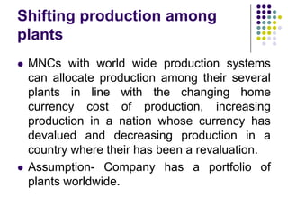 Shifting production among
plants




MNCs with world wide production systems
can allocate production among their several
plants in line with the changing home
currency cost of production, increasing
production in a nation whose currency has
devalued and decreasing production in a
country where their has been a revaluation.
Assumption- Company has a portfolio of
plants worldwide.

 