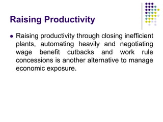 Raising Productivity


Raising productivity through closing inefficient
plants, automating heavily and negotiating
wage benefit cutbacks and work rule
concessions is another alternative to manage
economic exposure.

 