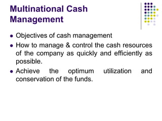 Multinational Cash
Management





Objectives of cash management
How to manage & control the cash resources
of the company as quickly and efficiently as
possible.
Achieve the optimum utilization and
conservation of the funds.

 