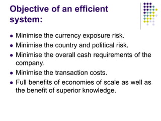 Objective of an efficient
system:









Minimise the currency exposure risk.
Minimise the country and political risk.
Minimise the overall cash requirements of the
company.
Minimise the transaction costs.
Full benefits of economies of scale as well as
the benefit of superior knowledge.

 