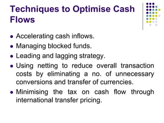 Techniques to Optimise Cash
Flows








Accelerating cash inflows.
Managing blocked funds.
Leading and lagging strategy.
Using netting to reduce overall transaction
costs by eliminating a no. of unnecessary
conversions and transfer of currencies.
Minimising the tax on cash flow through
international transfer pricing.

 