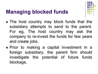 Managing blocked funds




The host country may block funds that the
subsidiary attempts to send to the parent.
For eg. The host country may ask the
company to re-invest the funds for few years
and create jobs.
Prior to making a capital investment in a
foreign subsidiary, the parent firm should
investigate the potential of future funds
blockage.

 