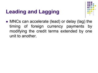 Leading and Lagging


MNCs can accelerate (lead) or delay (lag) the
timing of foreign currency payments by
modifying the credit terms extended by one
unit to another.

 