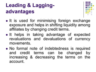 Leading & Laggingadvantages






It is used for minimising foreign exchange
exposure and helps in shifting liquidity among
affiliates by changing credit terms.
It helps in taking advantage of expected
revaluations and devaluations of currency
movements.
No formal note of indebtedness is required
and credit terms can be changed by
increasing & decreasing the terms on the
account.

 