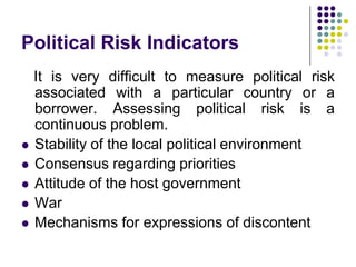 Political Risk Indicators








It is very difficult to measure political risk
associated with a particular country or a
borrower. Assessing political risk is a
continuous problem.
Stability of the local political environment
Consensus regarding priorities
Attitude of the host government
War
Mechanisms for expressions of discontent

 