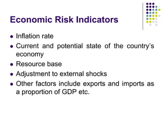 Economic Risk Indicators








Inflation rate
Current and potential state of the country’s
economy
Resource base
Adjustment to external shocks
Other factors include exports and imports as
a proportion of GDP etc.

 